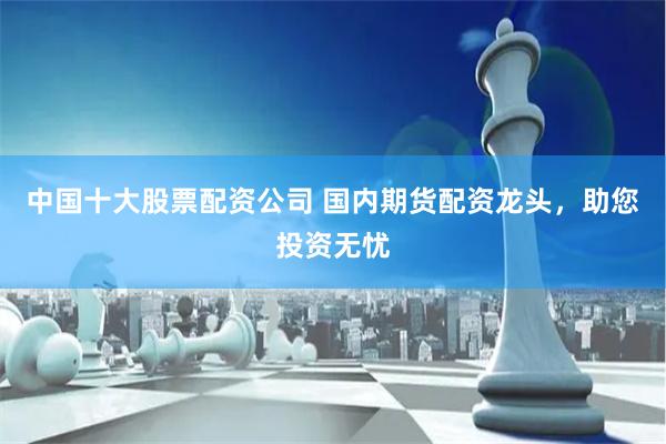 中国十大股票配资公司 国内期货配资龙头，助您投资无忧