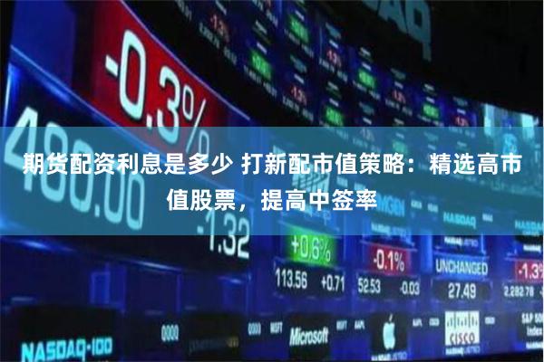 期货配资利息是多少 打新配市值策略：精选高市值股票，提高中签率