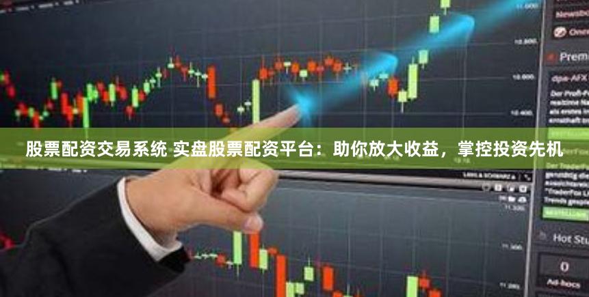 股票配资交易系统 实盘股票配资平台：助你放大收益，掌控投资先机