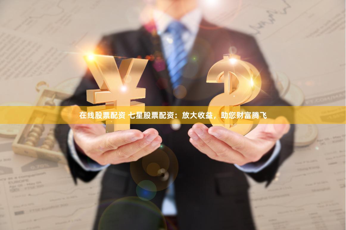 在线股票配资 七星股票配资：放大收益，助您财富腾飞