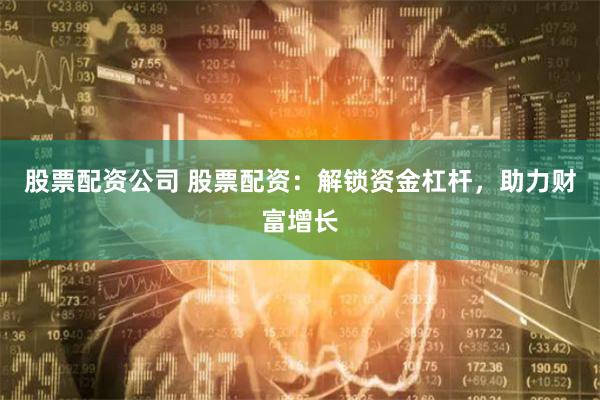 股票配资公司 股票配资：解锁资金杠杆，助力财富增长