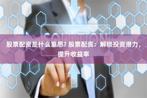 股票配资是什么意思? 股票配资：解锁投资潜力，提升收益率