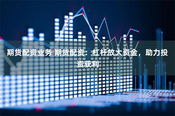 期货配资业务 期货配资：杠杆放大资金，助力投资获利
