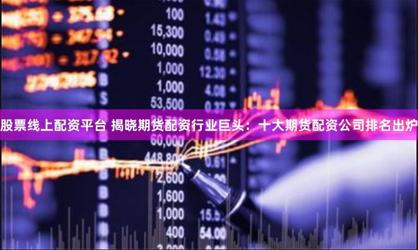股票线上配资平台 揭晓期货配资行业巨头：十大期货配资公司排名出炉