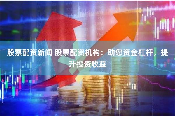 股票配资新闻 股票配资机构：助您资金杠杆，提升投资收益