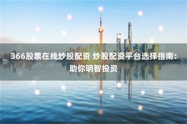 366股票在线炒股配资 炒股配资平台选择指南：助你明智投资