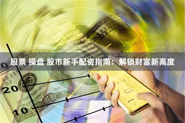 股票 操盘 股市新手配资指南：解锁财富新高度