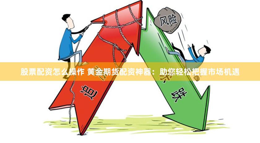 股票配资怎么操作 黄金期货配资神器：助您轻松把握市场机遇