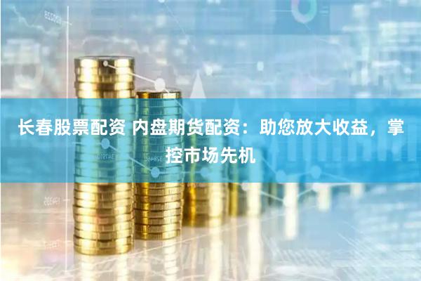 长春股票配资 内盘期货配资：助您放大收益，掌控市场先机