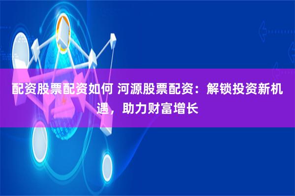 配资股票配资如何 河源股票配资：解锁投资新机遇，助力财富增长