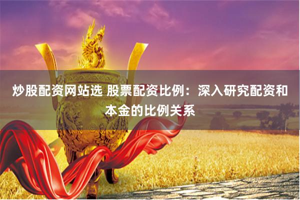 炒股配资网站选 股票配资比例：深入研究配资和本金的比例关系