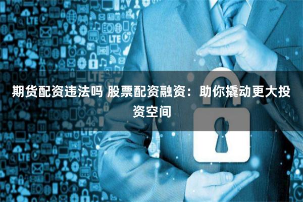 期货配资违法吗 股票配资融资：助你撬动更大投资空间